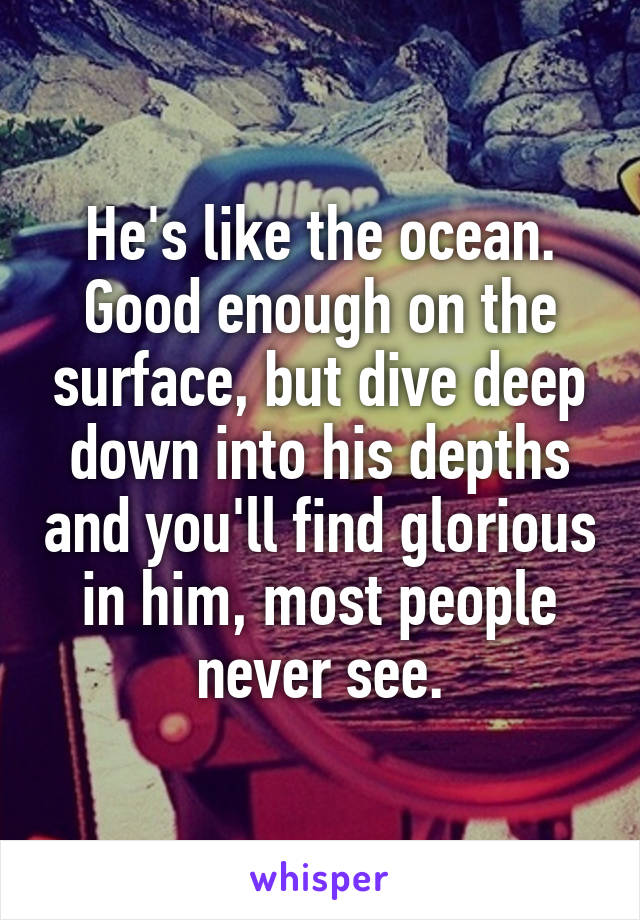 He's like the ocean. Good enough on the surface, but dive deep down into his depths and you'll find glorious in him, most people never see.