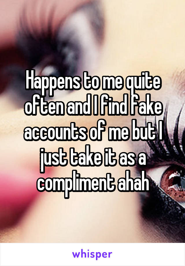 Happens to me quite often and I find fake accounts of me but I just take it as a compliment ahah