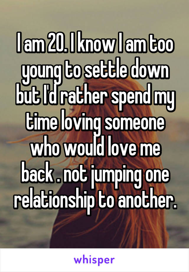 I am 20. I know I am too young to settle down but I'd rather spend my time loving someone who would love me back . not jumping one relationship to another. 