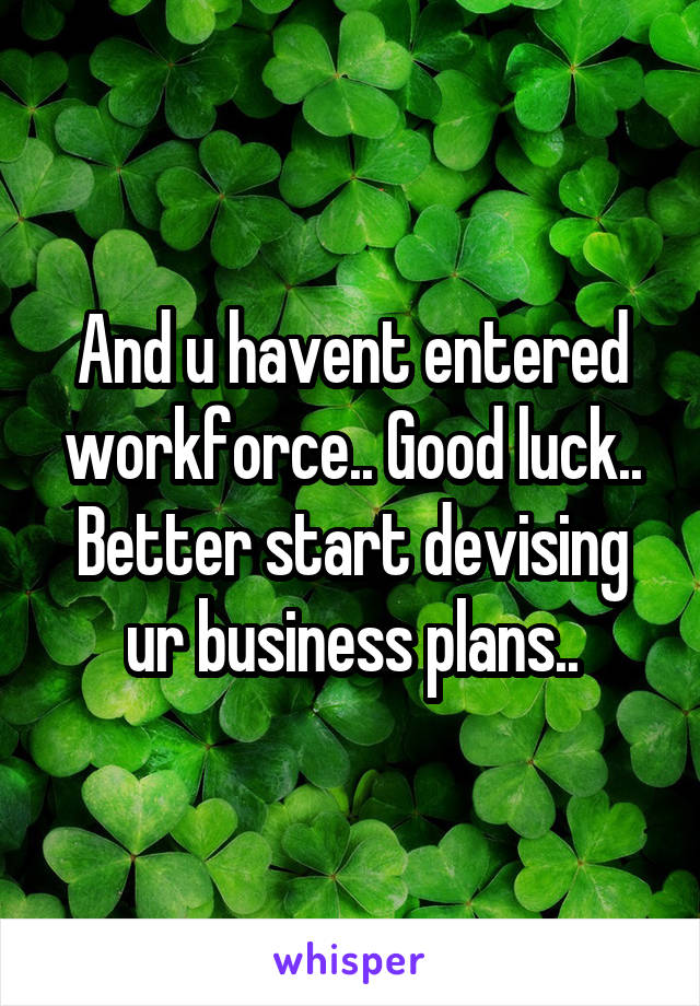 And u havent entered workforce.. Good luck.. Better start devising ur business plans..
