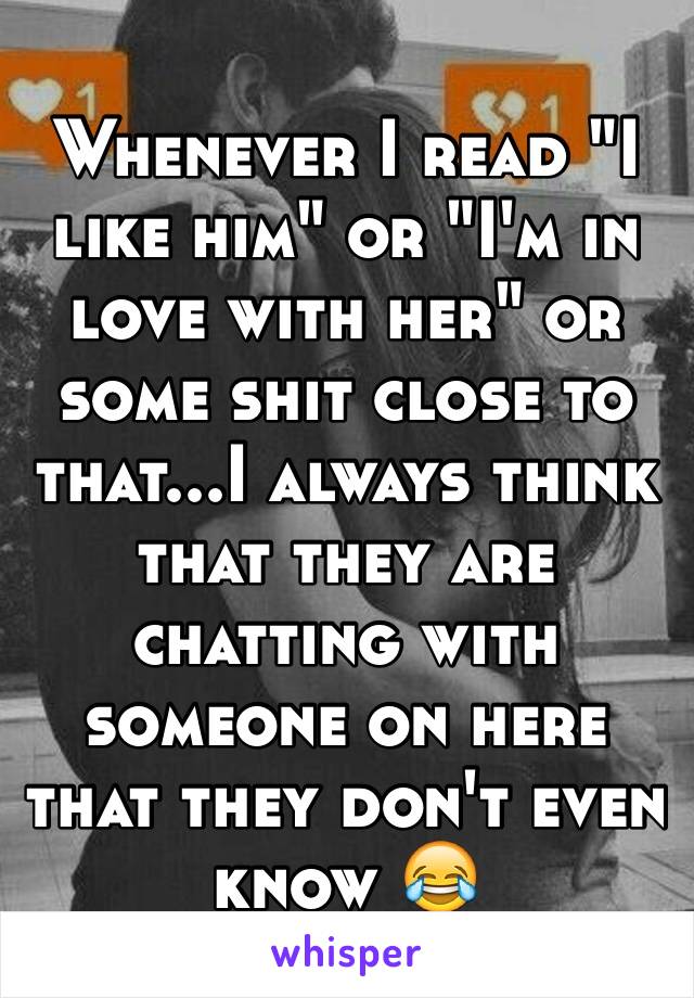 Whenever I read "I like him" or "I'm in love with her" or some shit close to that...I always think that they are chatting with someone on here that they don't even know 😂