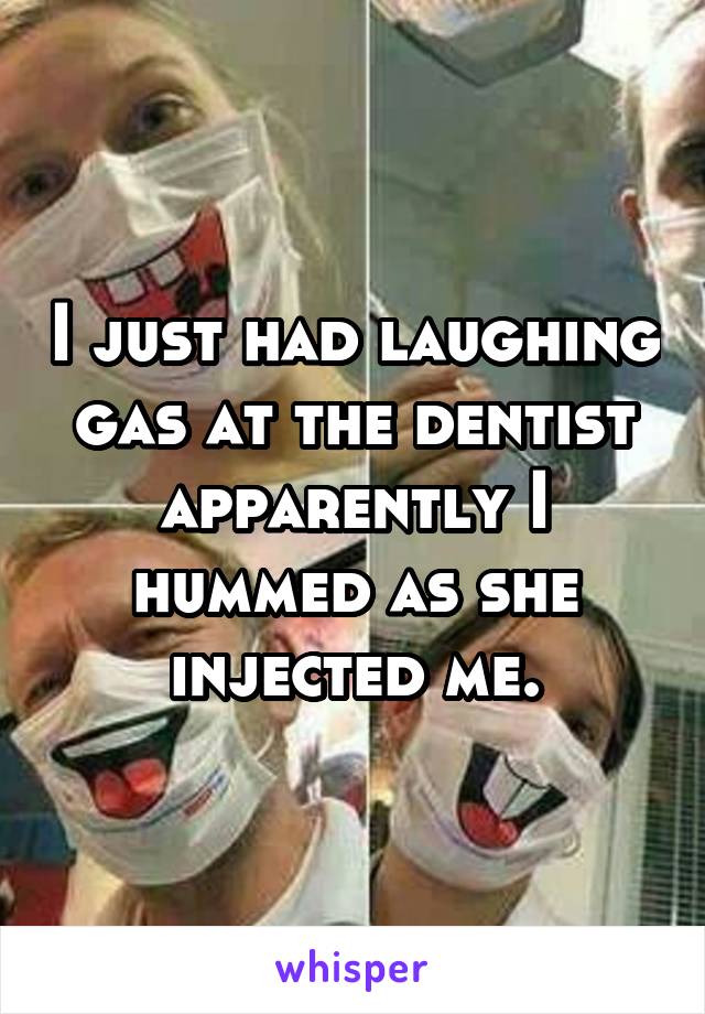 I just had laughing gas at the dentist apparently I hummed as she injected me.