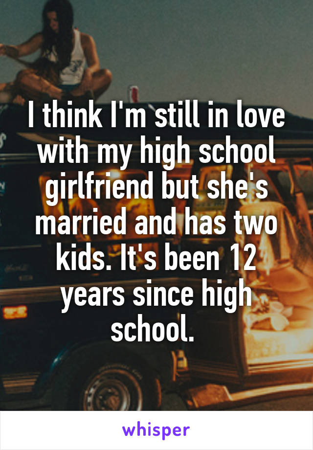 I think I'm still in love with my high school girlfriend but she's married and has two kids. It's been 12 years since high school. 