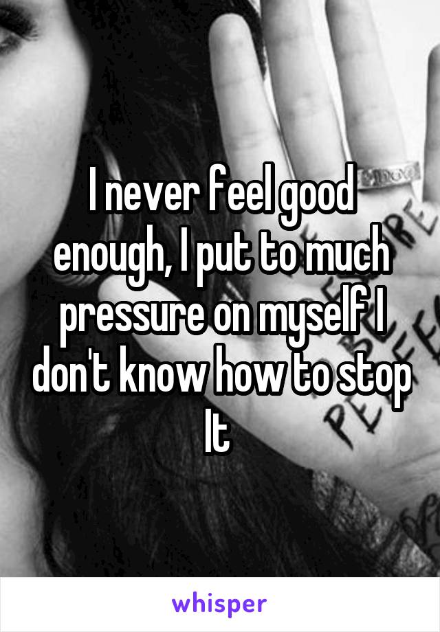 I never feel good enough, I put to much pressure on myself I don't know how to stop It 