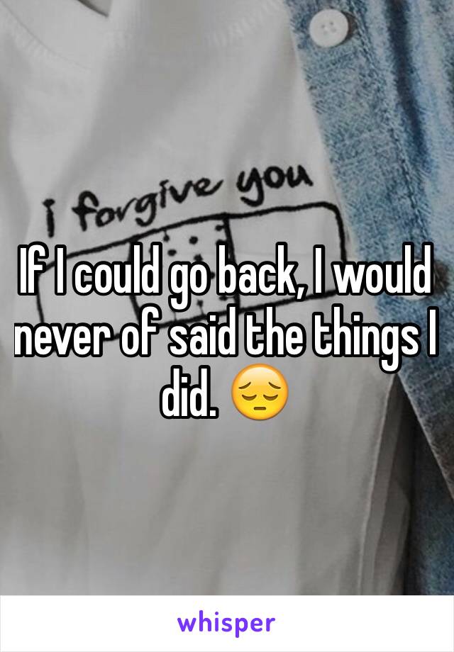 If I could go back, I would never of said the things I did. 😔