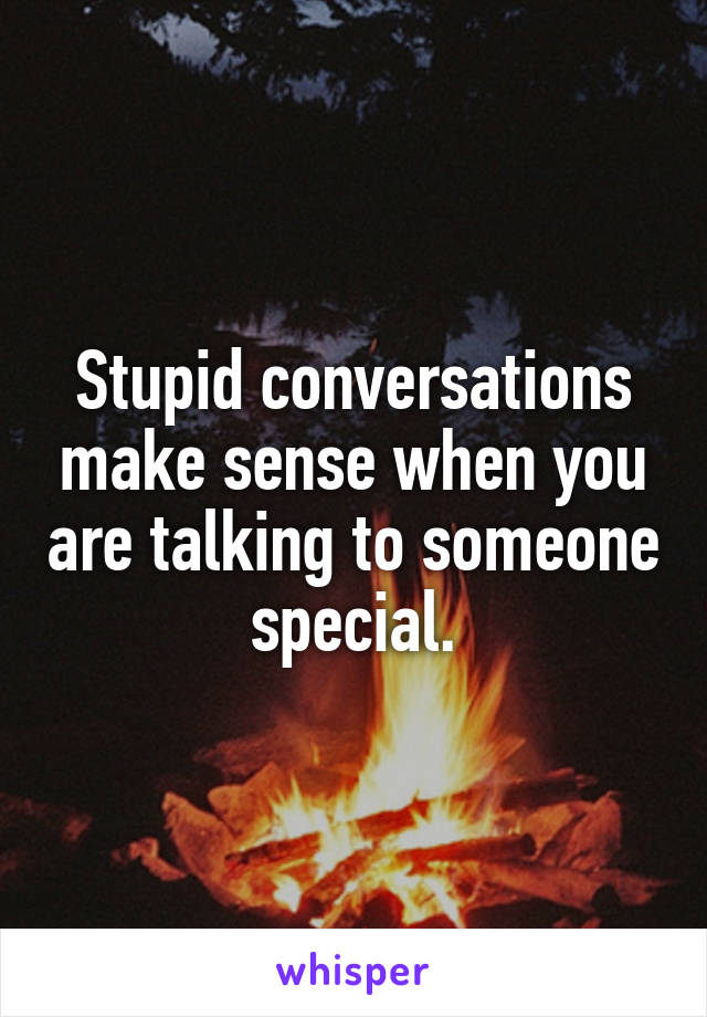Stupid conversations make sense when you are talking to someone special.