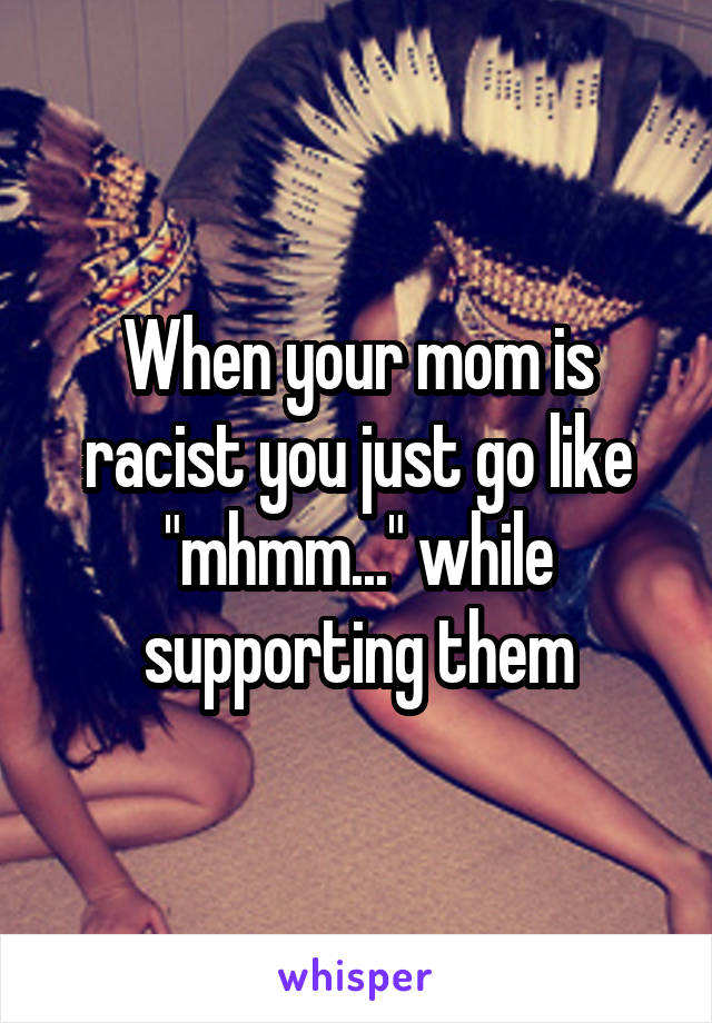 When your mom is racist you just go like "mhmm..." while supporting them