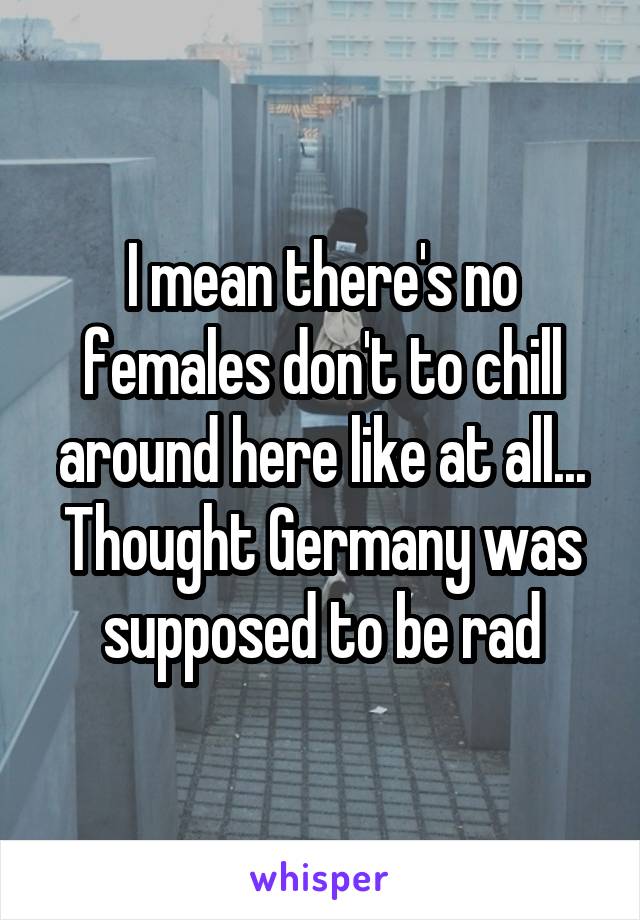 I mean there's no females don't to chill around here like at all... Thought Germany was supposed to be rad