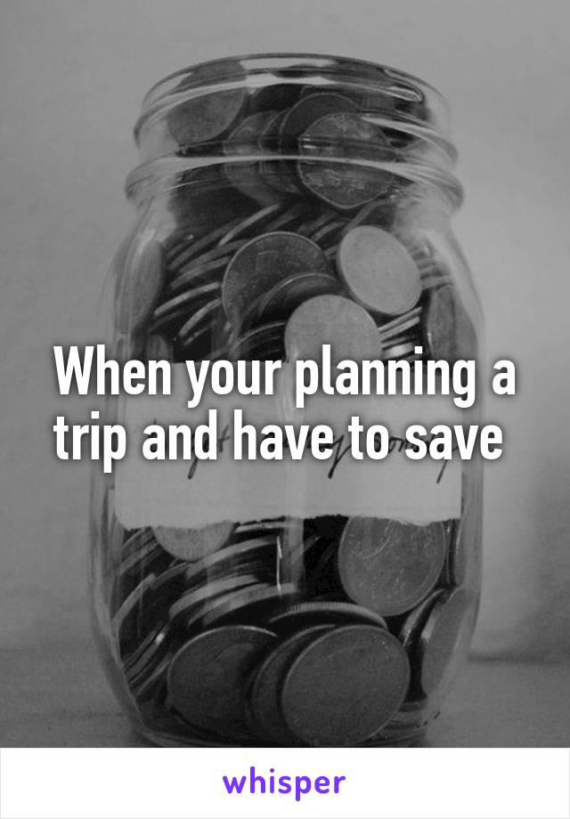 When your planning a trip and have to save 