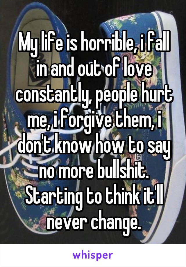 My life is horrible, i fall in and out of love constantly, people hurt me, i forgive them, i don't know how to say no more bullshit. Starting to think it'll never change.