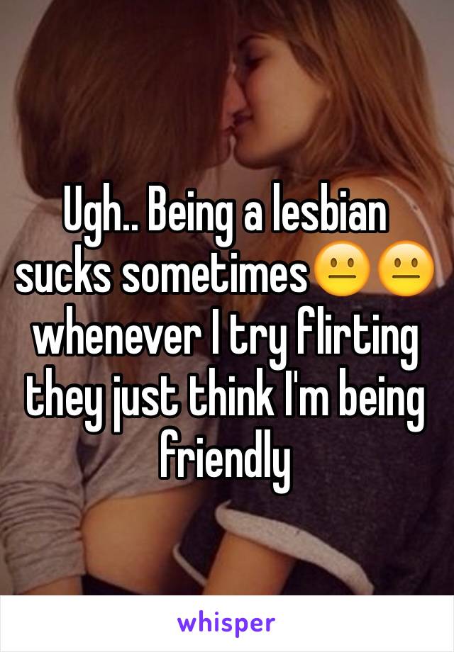 Ugh.. Being a lesbian sucks sometimes😐😐 whenever I try flirting they just think I'm being friendly