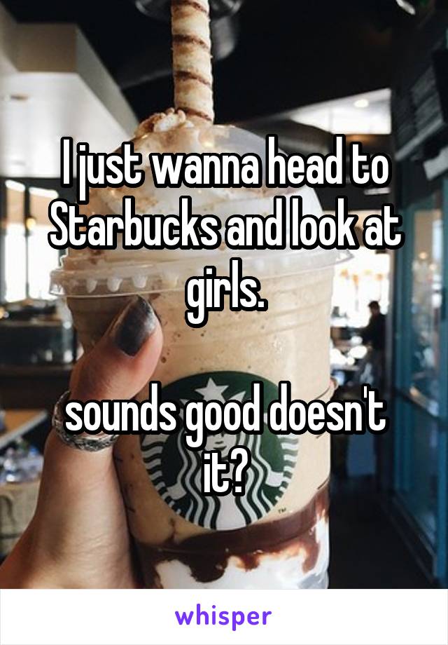 I just wanna head to Starbucks and look at girls.

sounds good doesn't it?