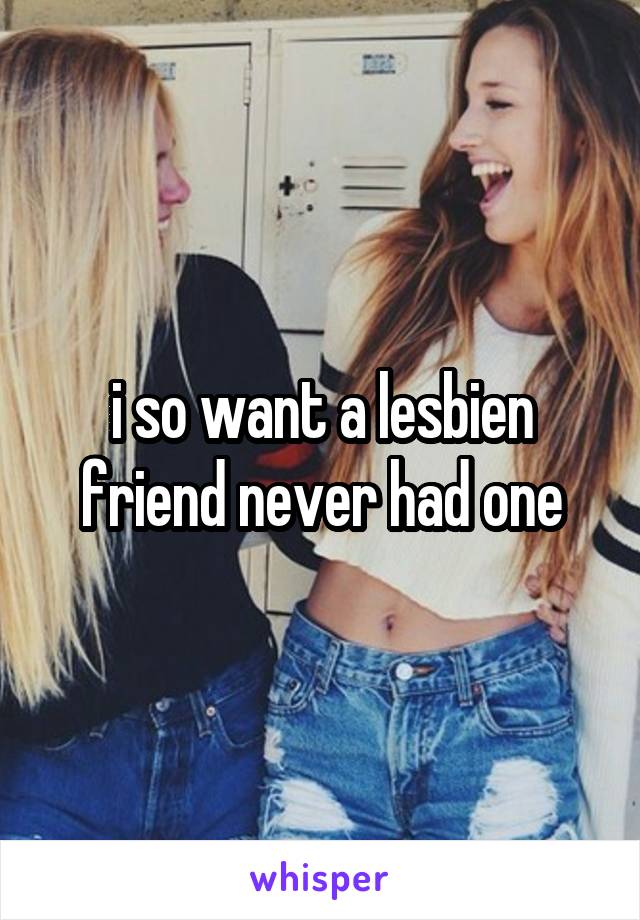 i so want a lesbien friend never had one
