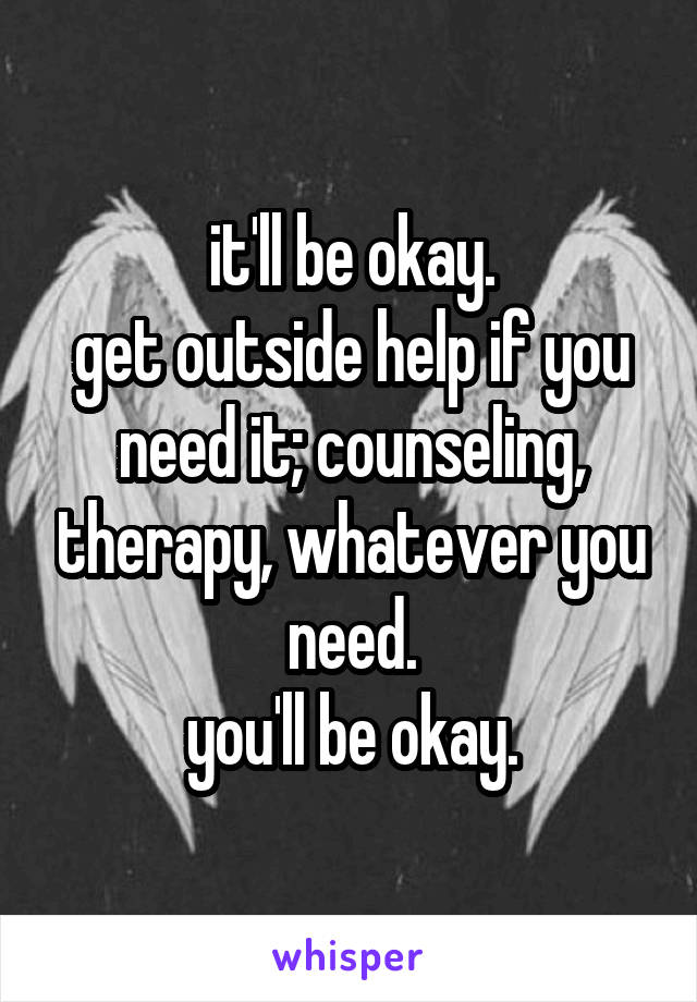 it'll be okay.
get outside help if you need it; counseling, therapy, whatever you need.
you'll be okay.