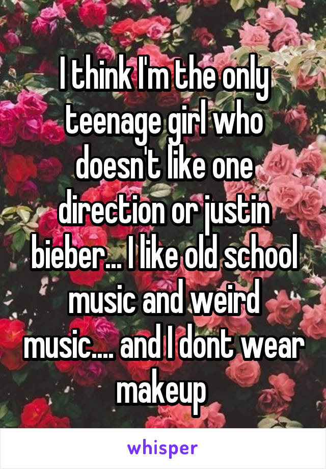 I think I'm the only teenage girl who doesn't like one direction or justin bieber... I like old school music and weird music.... and I dont wear makeup 