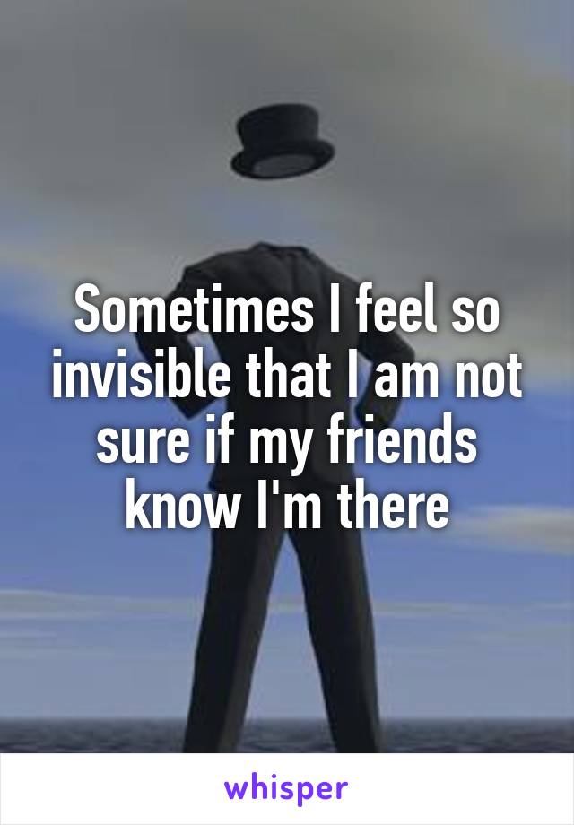 Sometimes I feel so invisible that I am not sure if my friends know I'm there