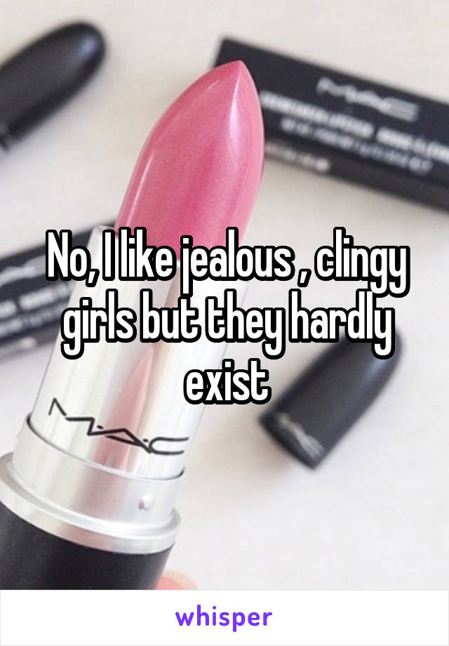 No, I like jealous , clingy girls but they hardly exist
