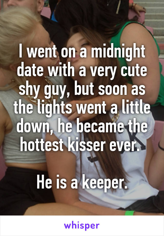 I went on a midnight date with a very cute shy guy, but soon as the lights went a little down, he became the hottest kisser ever. 

He is a keeper.
