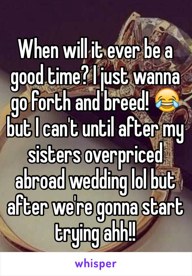 When will it ever be a good time? I just wanna go forth and breed! 😂 but I can't until after my sisters overpriced abroad wedding lol but after we're gonna start trying ahh!!