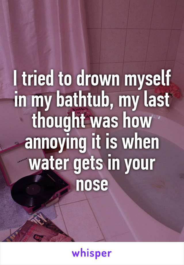 I tried to drown myself in my bathtub, my last thought was how annoying it is when water gets in your nose