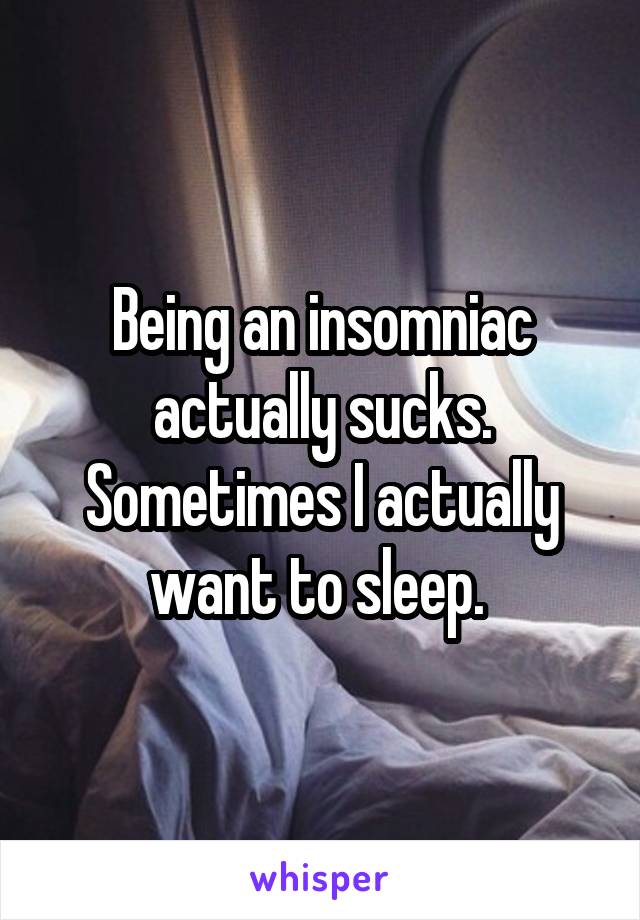 Being an insomniac actually sucks. Sometimes I actually want to sleep. 