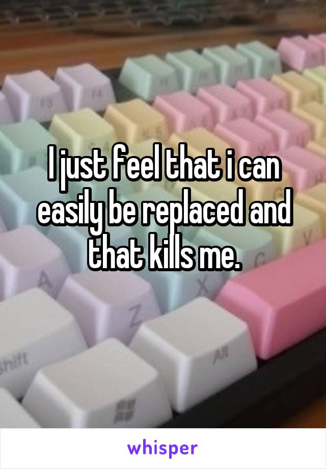 I just feel that i can easily be replaced and that kills me.
