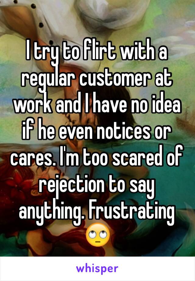 I try to flirt with a regular customer at work and I have no idea if he even notices or cares. I'm too scared of rejection to say anything. Frustrating 🙄
