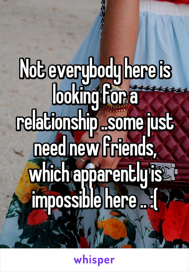 Not everybody here is looking for a relationship ..some just need new friends, which apparently is impossible here .. :(