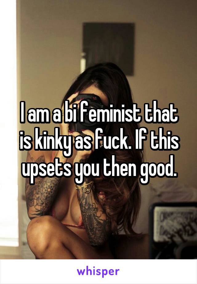 I am a bi feminist that is kinky as fuck. If this upsets you then good.