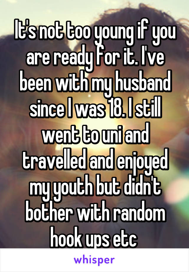 It's not too young if you are ready for it. I've been with my husband since I was 18. I still went to uni and travelled and enjoyed my youth but didn't bother with random hook ups etc 