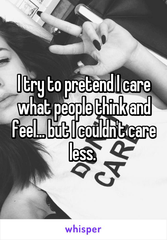 I try to pretend I care what people think and feel... but I couldn't care less. 