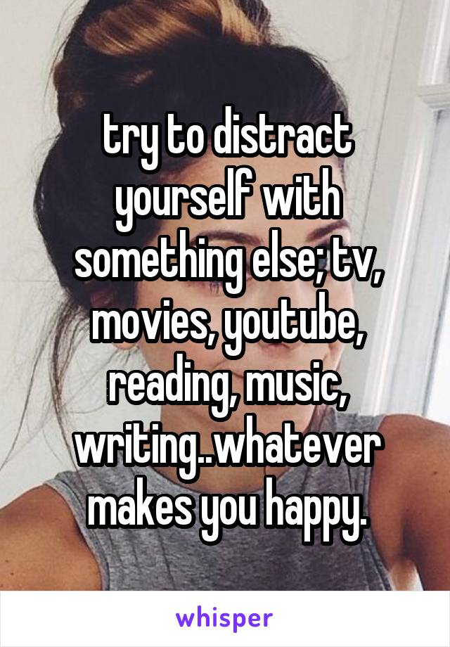 try to distract yourself with something else; tv, movies, youtube, reading, music, writing..whatever makes you happy.