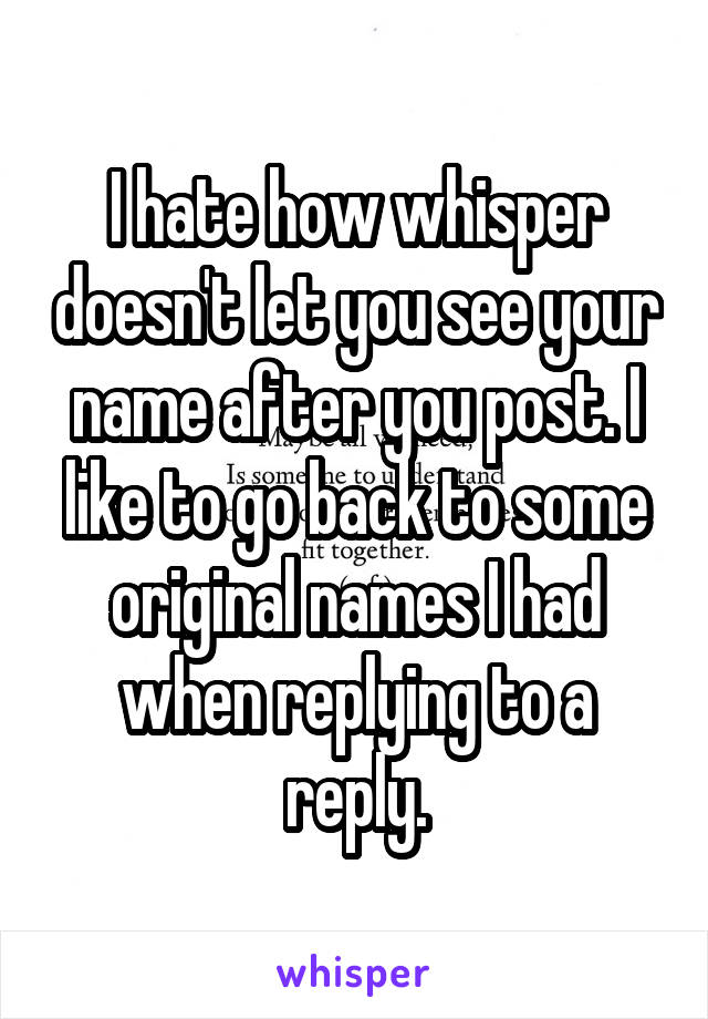 I hate how whisper doesn't let you see your name after you post. I like to go back to some original names I had when replying to a reply.