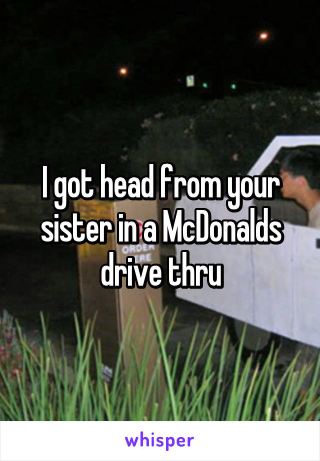 I got head from your sister in a McDonalds drive thru