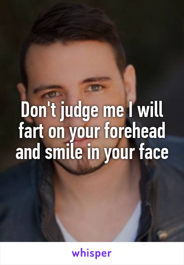 Don't judge me I will fart on your forehead and smile in your face