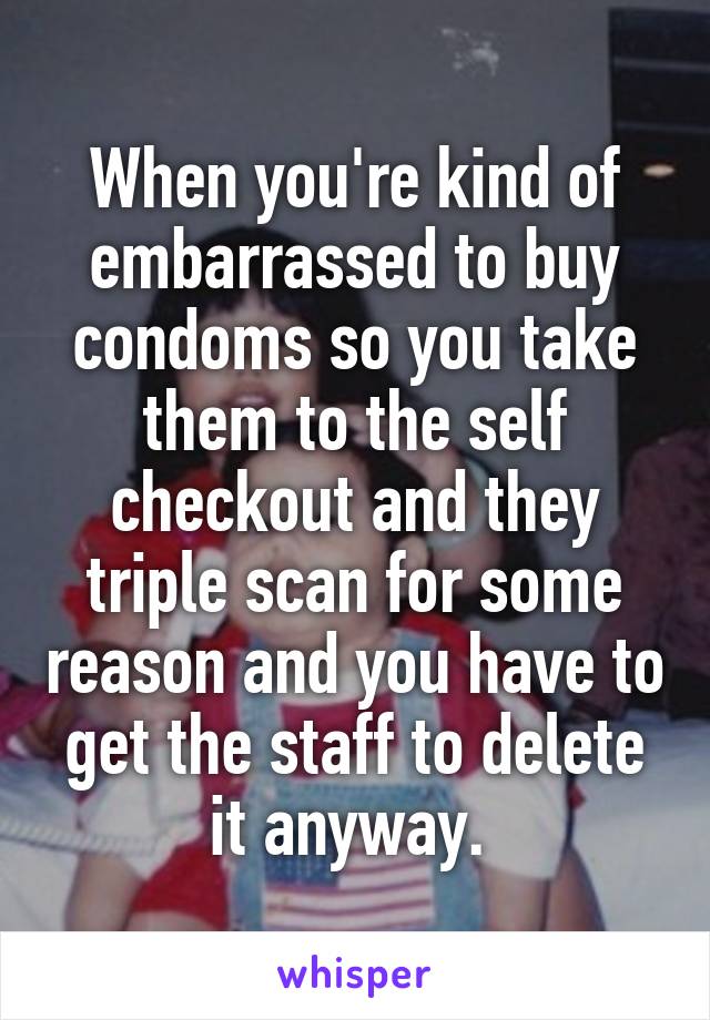 When you're kind of embarrassed to buy condoms so you take them to the self checkout and they triple scan for some reason and you have to get the staff to delete it anyway. 