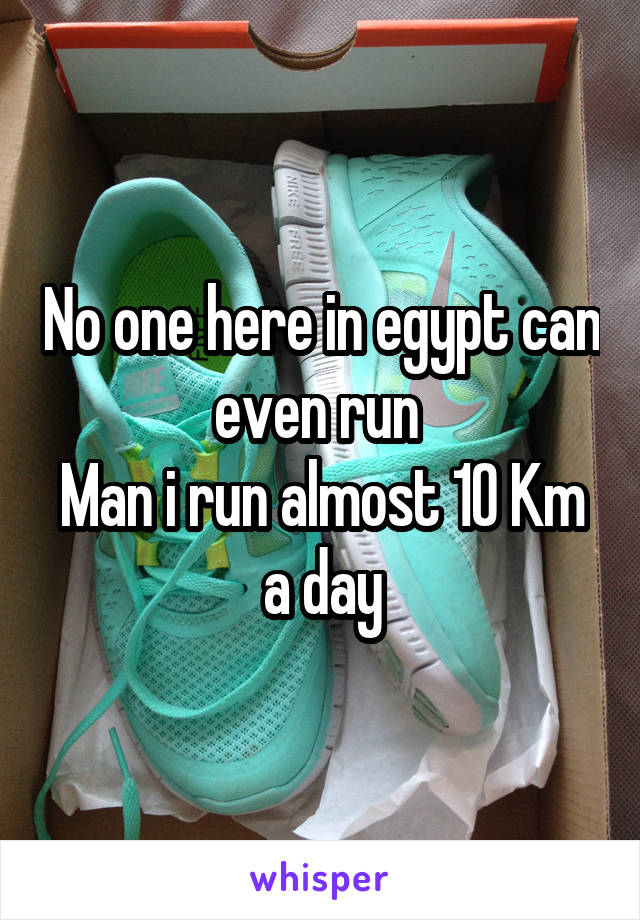 No one here in egypt can even run 
Man i run almost 10 Km a day