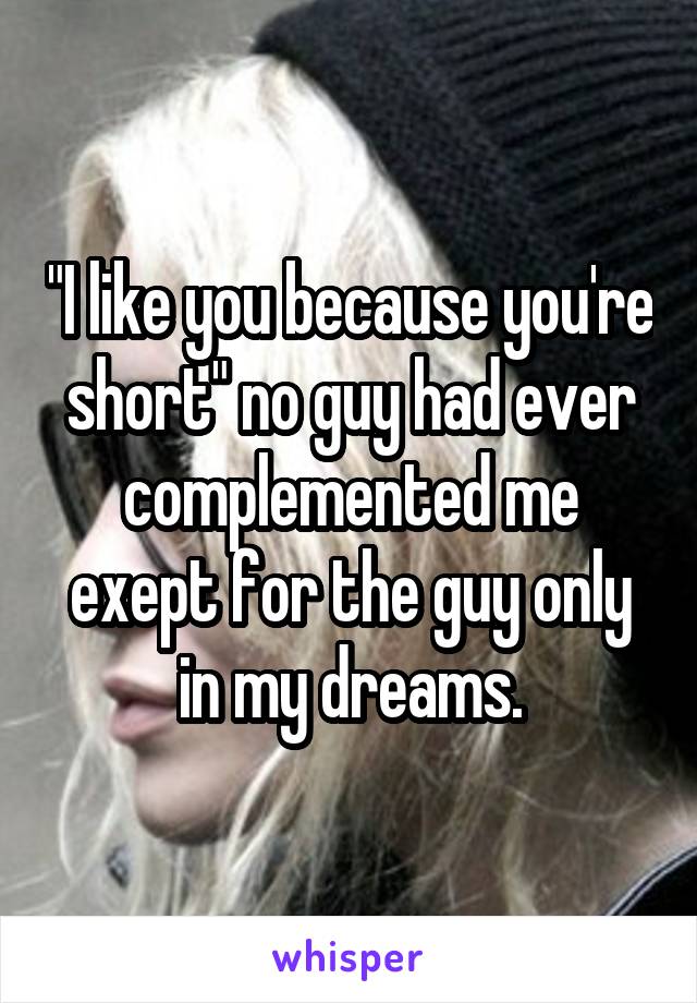 "I like you because you're short" no guy had ever complemented me exept for the guy only in my dreams.
