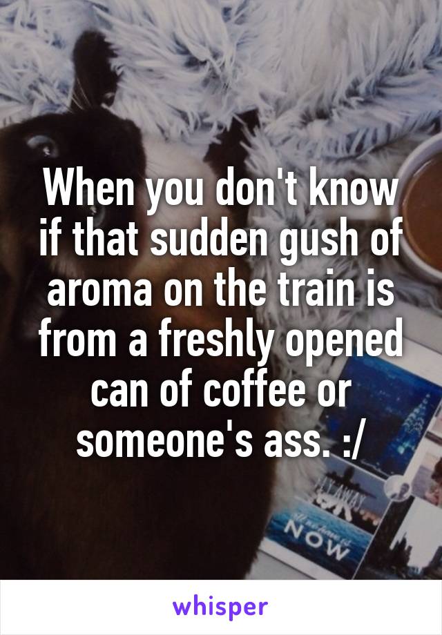 When you don't know if that sudden gush of aroma on the train is from a freshly opened can of coffee or someone's ass. :/