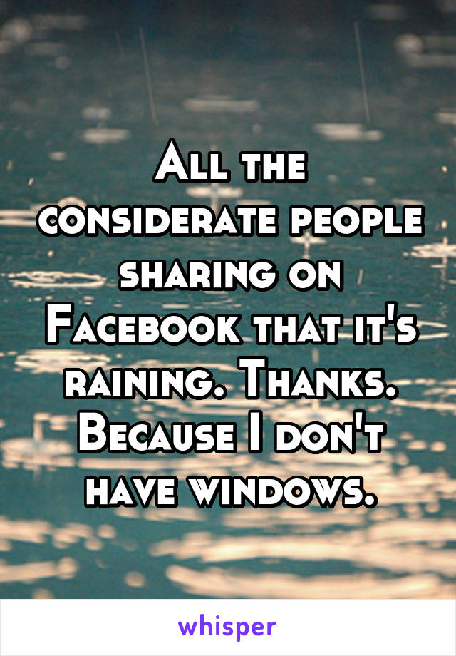 All the considerate people sharing on Facebook that it's raining. Thanks. Because I don't have windows.