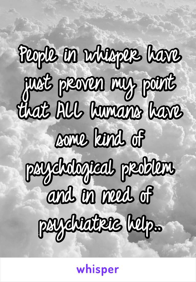 People in whisper have just proven my point that ALL humans have some kind of psychological problem and in need of psychiatric help..