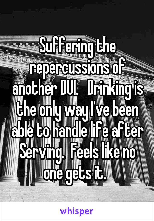 Suffering the repercussions of another DUI.   Drinking is the only way I've been able to handle life after Serving.  Feels like no one gets it.  