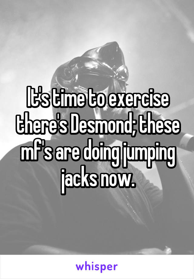 It's time to exercise there's Desmond; these mf's are doing jumping jacks now.