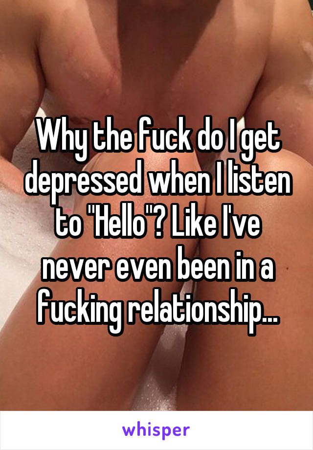 Why the fuck do I get depressed when I listen to "Hello"? Like I've never even been in a fucking relationship...