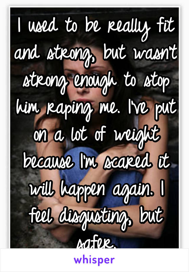 I used to be really fit and strong, but wasn't strong enough to stop him raping me. I've put on a lot of weight because I'm scared it will happen again. I feel disgusting, but safer.