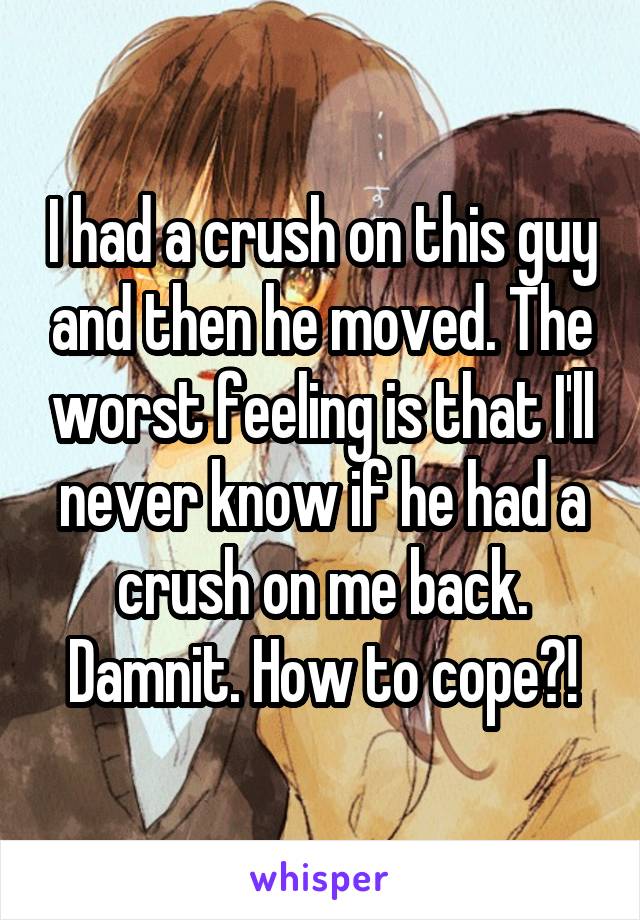 I had a crush on this guy and then he moved. The worst feeling is that I'll never know if he had a crush on me back. Damnit. How to cope?!