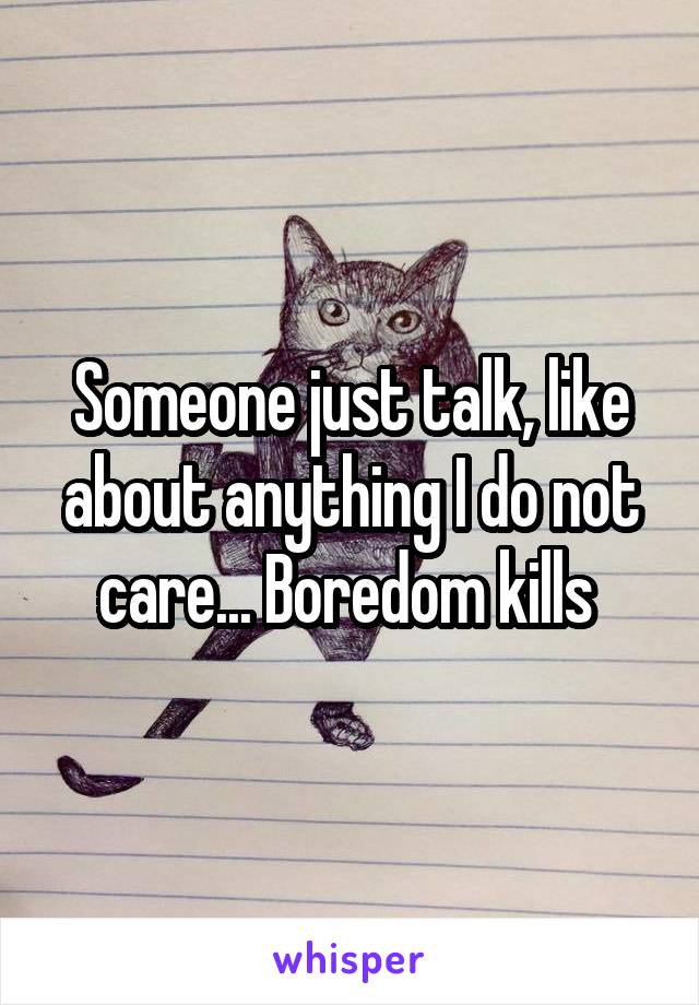 Someone just talk, like about anything I do not care... Boredom kills 