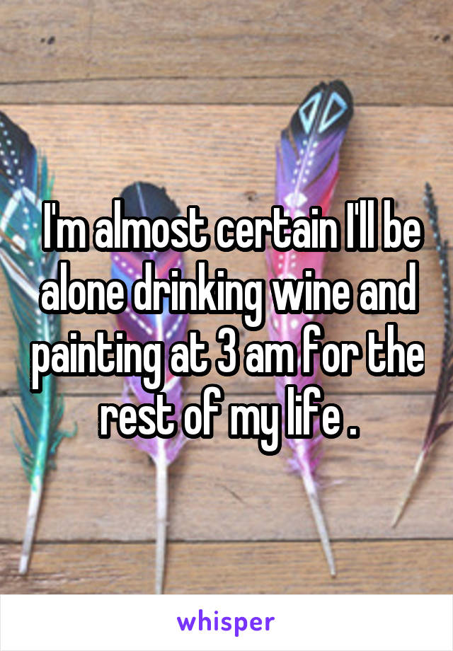  I'm almost certain I'll be alone drinking wine and painting at 3 am for the rest of my life .