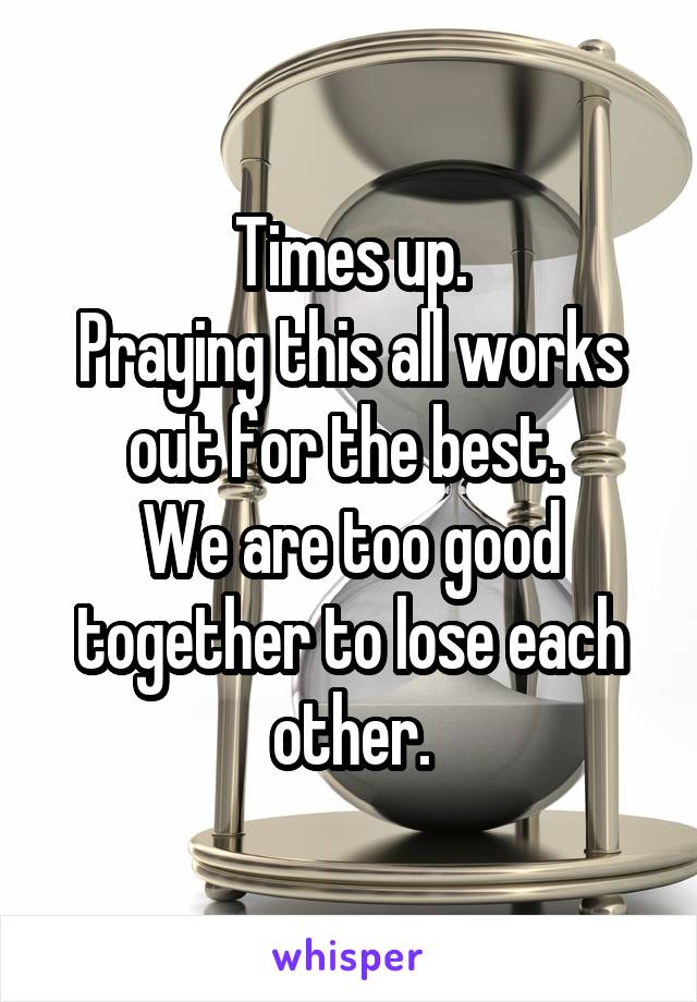 Times up.
Praying this all works out for the best. 
We are too good together to lose each other.