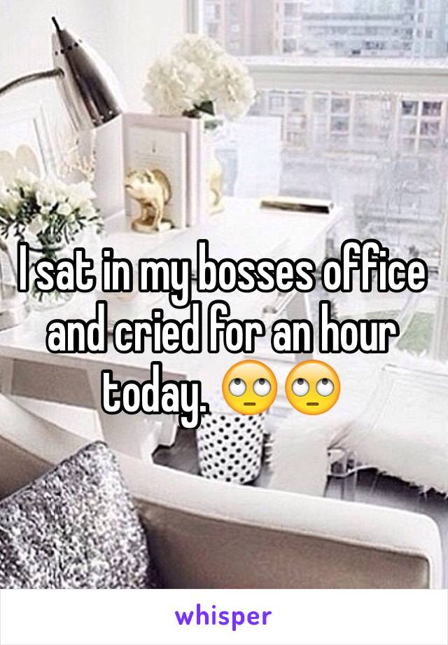 I sat in my bosses office and cried for an hour today. 🙄🙄